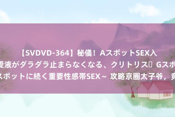 【SVDVD-364】秘儀！AスポットSEX入門 ～刺激した瞬間から愛液がダラダラ止まらなくなる、クリトリス・Gスポットに続く重要性感帯SEX～ 攻略京圈太子爷，竟然睡了他的双胞胎哥哥