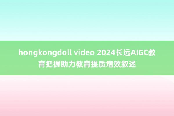 hongkongdoll video 2024长远AIGC教育把握助力教育提质增效叙述