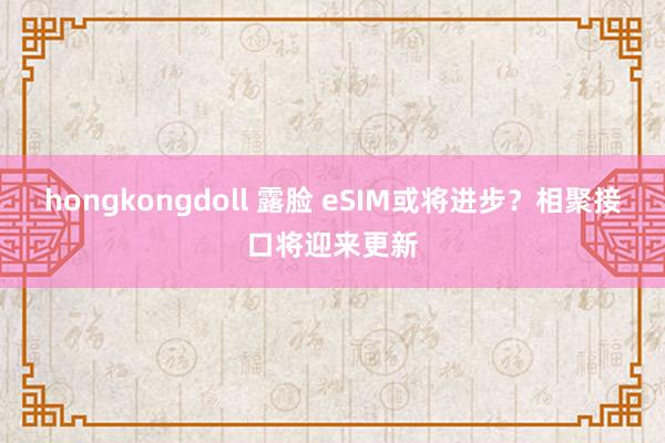 hongkongdoll 露脸 eSIM或将进步？相聚接口将迎来更新