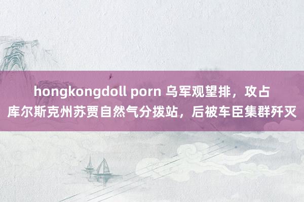 hongkongdoll porn 乌军观望排，攻占库尔斯克州苏贾自然气分拨站，后被车臣集群歼灭