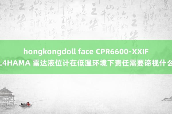 hongkongdoll face CPR6600-XXIFL4HAMA 雷达液位计在低温环境下责任需要谛视什么