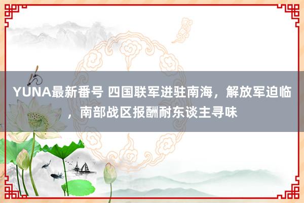 YUNA最新番号 四国联军进驻南海，解放军迫临，南部战区报酬耐东谈主寻味