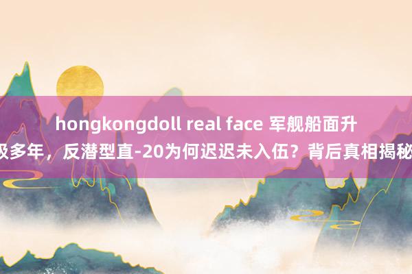 hongkongdoll real face 军舰船面升级多年，反潜型直-20为何迟迟未入伍？背后真相揭秘！