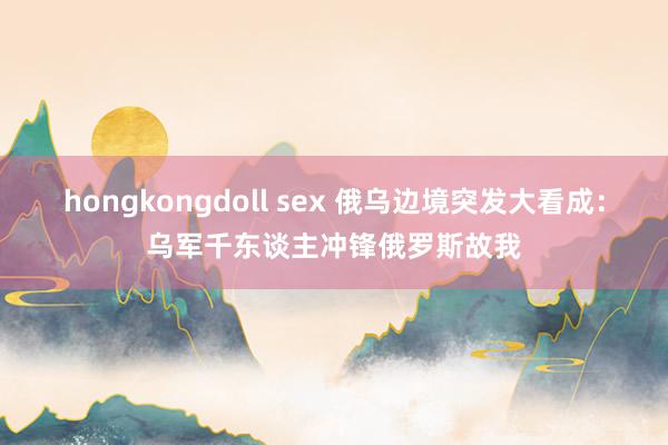 hongkongdoll sex 俄乌边境突发大看成：乌军千东谈主冲锋俄罗斯故我