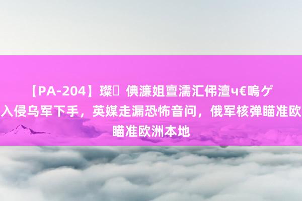 【PA-204】璨倎濂姐亶濡汇伄澶ч€嗚ゲ 俄军对入侵乌军下手，英媒走漏恐怖音问，俄军核弹瞄准欧洲本地