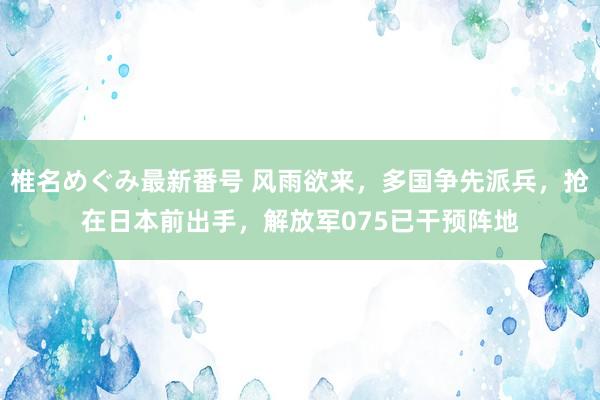 椎名めぐみ最新番号 风雨欲来，多国争先派兵，抢在日本前出手，解放军075已干预阵地