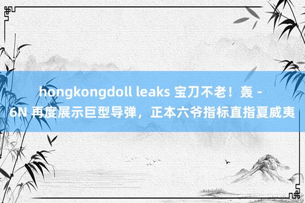 hongkongdoll leaks 宝刀不老！轰 - 6N 再度展示巨型导弹，正本六爷指标直指夏威夷