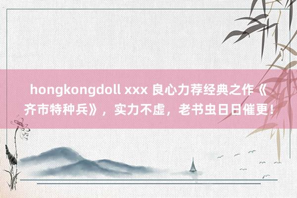 hongkongdoll xxx 良心力荐经典之作《齐市特种兵》，实力不虚，老书虫日日催更！