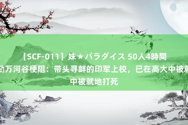 【SCF-011】妹★パラダイス 50人4時間 中印加勒万河谷梗阻：带头寻衅的印军上校，已在高大中被就地打死