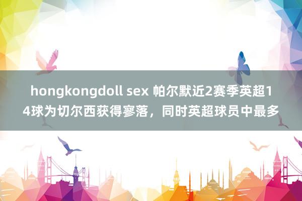 hongkongdoll sex 帕尔默近2赛季英超14球为切尔西获得寥落，同时英超球员中最多