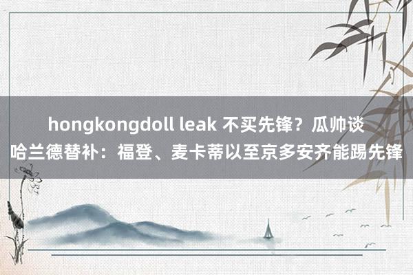 hongkongdoll leak 不买先锋？瓜帅谈哈兰德替补：福登、麦卡蒂以至京多安齐能踢先锋