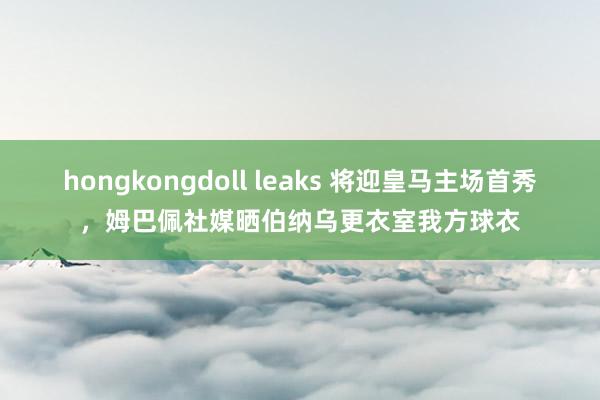 hongkongdoll leaks 将迎皇马主场首秀，姆巴佩社媒晒伯纳乌更衣室我方球衣