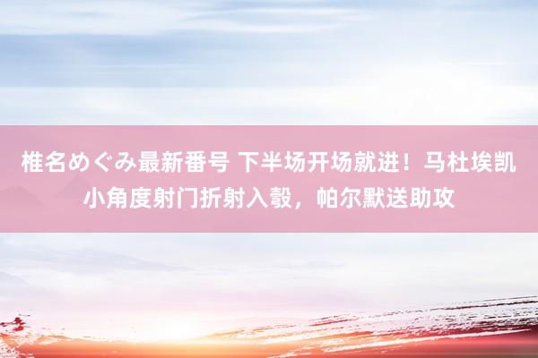 椎名めぐみ最新番号 下半场开场就进！马杜埃凯小角度射门折射入彀，帕尔默送助攻