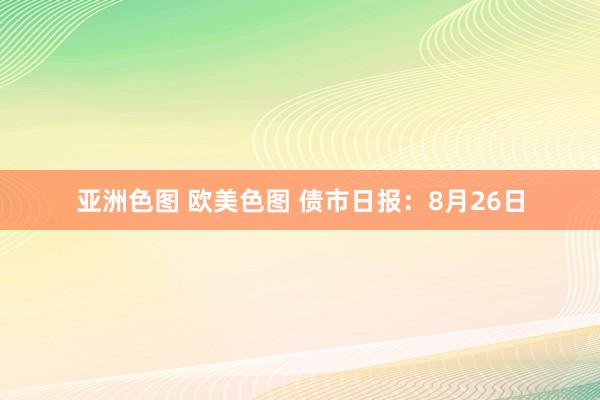 亚洲色图 欧美色图 债市日报：8月26日