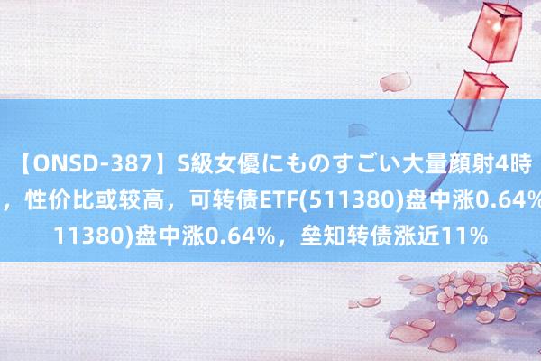 【ONSD-387】S級女優にものすごい大量顔射4時間 刻下转债估值较低，性价比或较高，可转债ETF(511380)盘中涨0.64%，垒知转债涨近11%