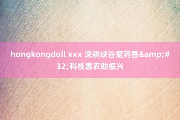 hongkongdoll xxx 深耕峡谷掘药香&#32;科技惠农助振兴