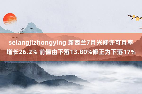 selangjizhongying 新西兰7月兴修许可月率增长26.2% 前值由下落13.80%修正为下落17%