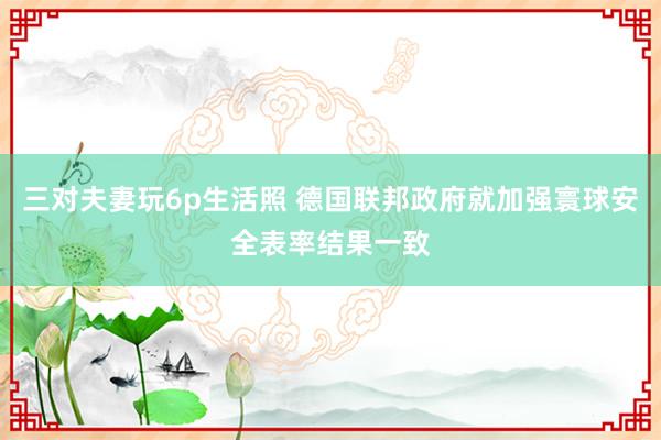 三对夫妻玩6p生活照 德国联邦政府就加强寰球安全表率结果一致