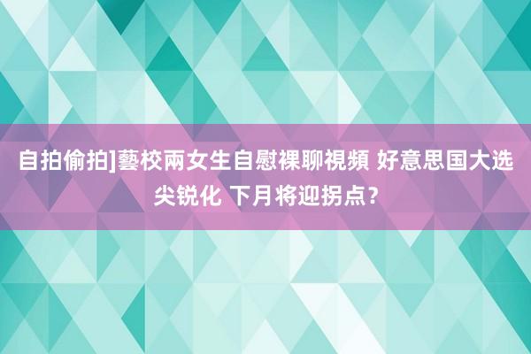 自拍偷拍]藝校兩女生自慰裸聊視頻 好意思国大选尖锐化 下月将迎拐点？