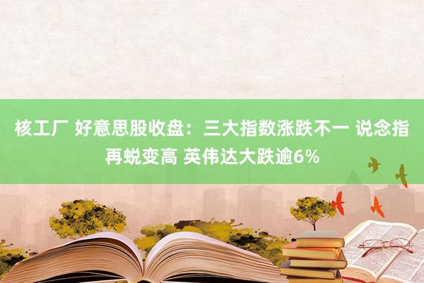 核工厂 好意思股收盘：三大指数涨跌不一 说念指再蜕变高 英伟达大跌逾6%