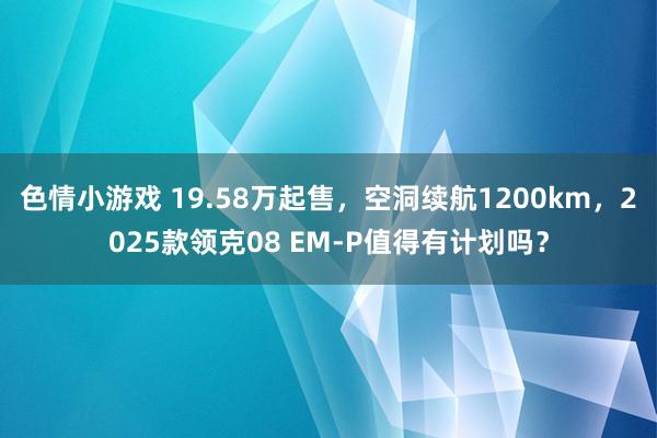 色情小游戏 19.58万起售，空洞续航1200km，2025款领克08 EM-P值得有计划吗？