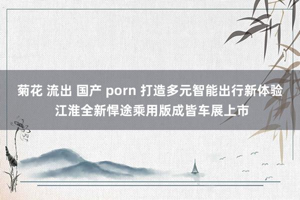 菊花 流出 国产 porn 打造多元智能出行新体验 江淮全新悍途乘用版成皆车展上市