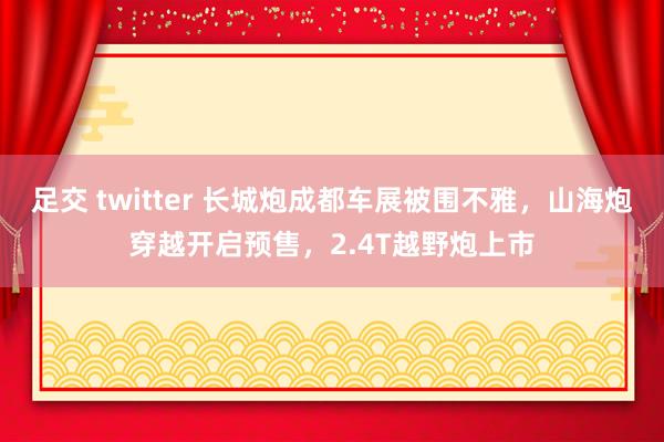 足交 twitter 长城炮成都车展被围不雅，山海炮穿越开启预售，2.4T越野炮上市