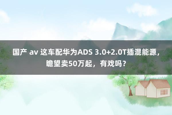 国产 av 这车配华为ADS 3.0+2.0T插混能源，瞻望卖50万起，有戏吗？