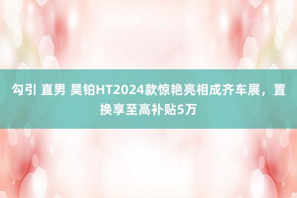 勾引 直男 昊铂HT2024款惊艳亮相成齐车展，置换享至高补贴5万