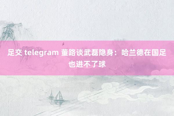 足交 telegram 董路谈武磊隐身：哈兰德在国足也进不了球