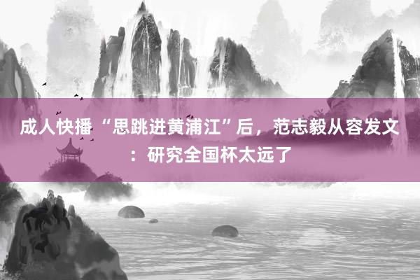 成人快播 “思跳进黄浦江”后，范志毅从容发文：研究全国杯太远了