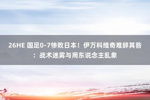 26HE 国足0-7惨败日本！伊万科维奇难辞其咎：战术迷雾与用东说念主乱象