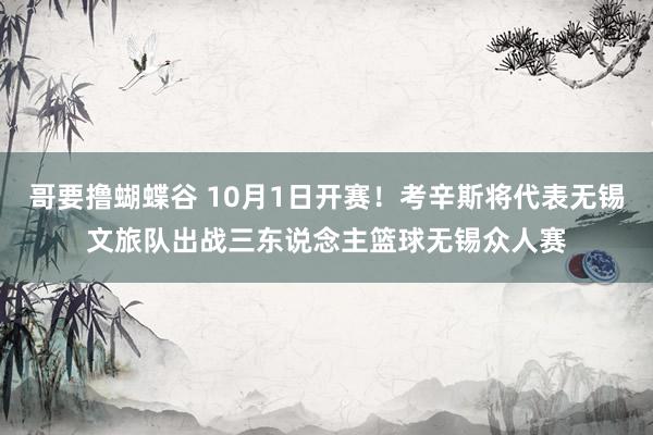 哥要撸蝴蝶谷 10月1日开赛！考辛斯将代表无锡文旅队出战三东说念主篮球无锡众人赛