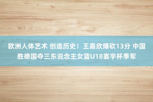 欧洲人体艺术 创造历史！王嘉欣爆砍13分 中国胜德国夺三东说念主女篮U18寰宇杯季军