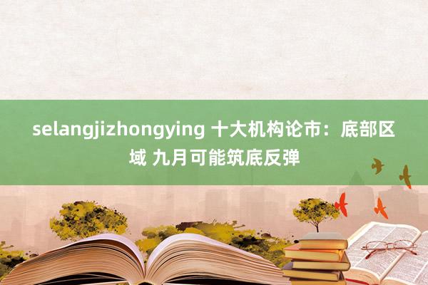 selangjizhongying 十大机构论市：底部区域 九月可能筑底反弹