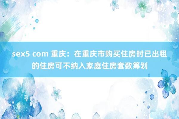 sex5 com 重庆：在重庆市购买住房时已出租的住房可不纳入家庭住房套数筹划