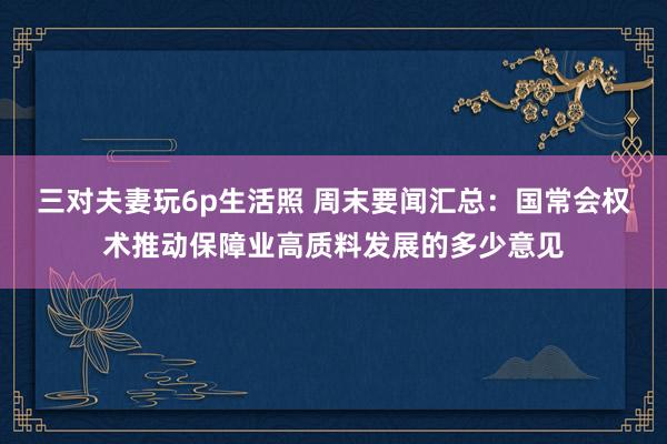 三对夫妻玩6p生活照 周末要闻汇总：国常会权术推动保障业高质料发展的多少意见