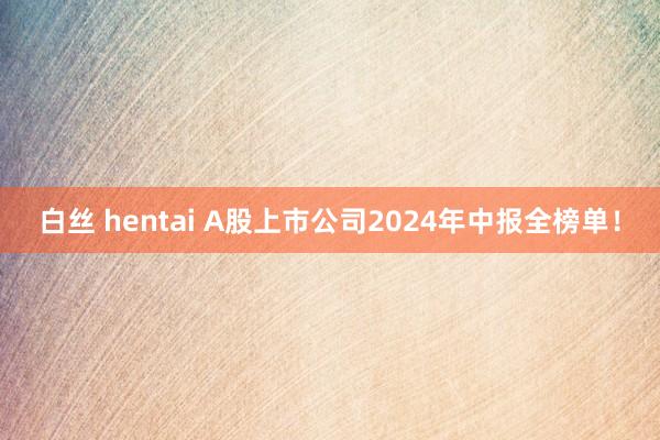 白丝 hentai A股上市公司2024年中报全榜单！