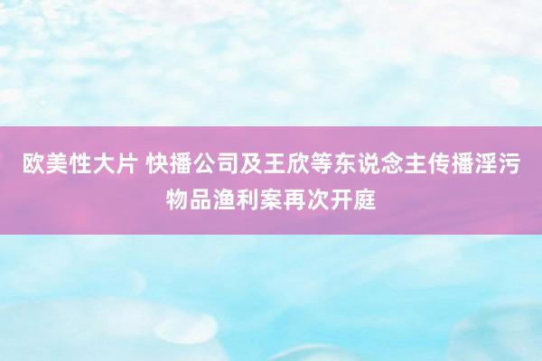 欧美性大片 快播公司及王欣等东说念主传播淫污物品渔利案再次开庭