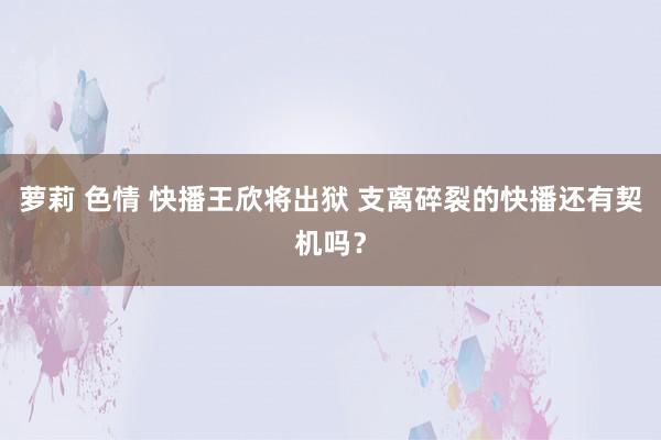 萝莉 色情 快播王欣将出狱 支离碎裂的快播还有契机吗？