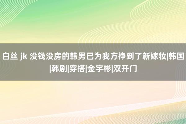 白丝 jk 没钱没房的韩男已为我方挣到了新嫁妆|韩国|韩剧|穿搭|金宇彬|双开门