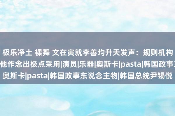 极乐净土 裸舞 文在寅就李善均升天发声：规则机构和媒体的作念法导致他作念出极点采用|演员|乐器|奥斯卡|pasta|韩国政事东说念主物|韩国总统尹锡悦