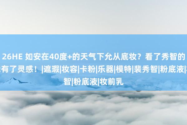 26HE 如安在40度+的天气下允从底妆？看了秀智的底妆我有了灵感！|遮瑕|妆容|卡粉|乐器|模特|裴秀智|粉底液|妆前乳