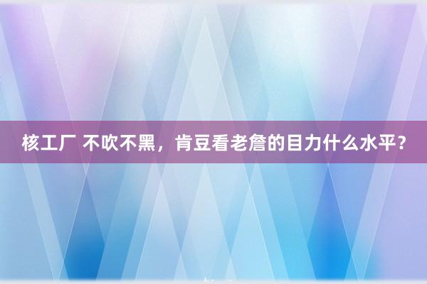 核工厂 不吹不黑，肯豆看老詹的目力什么水平？