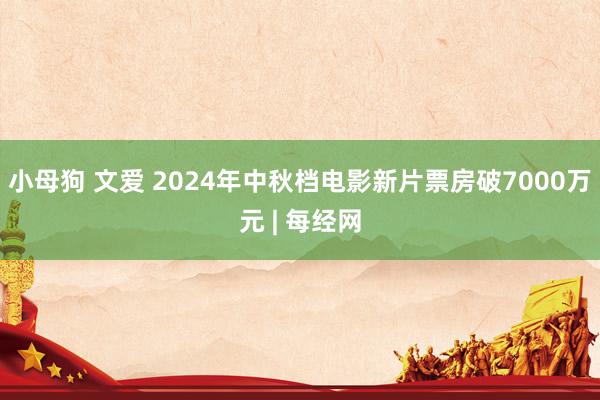 小母狗 文爱 2024年中秋档电影新片票房破7000万元 | 每经网