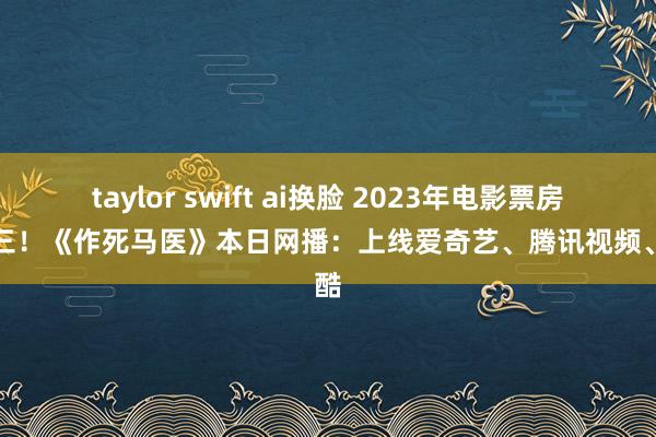 taylor swift ai换脸 2023年电影票房榜第三！《作死马医》本日网播：上线爱奇艺、腾讯视频、优酷