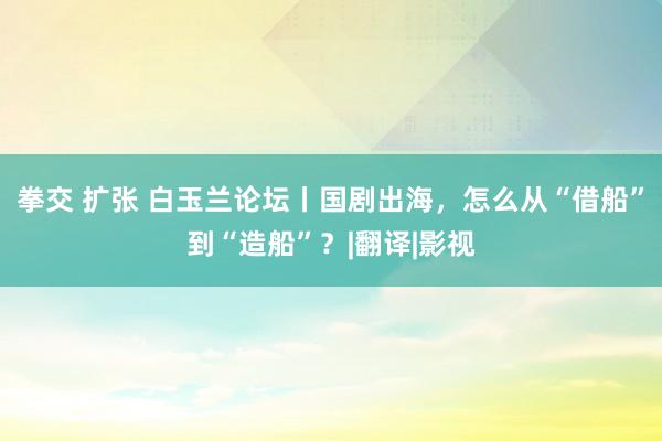 拳交 扩张 白玉兰论坛丨国剧出海，怎么从“借船”到“造船”？|翻译|影视