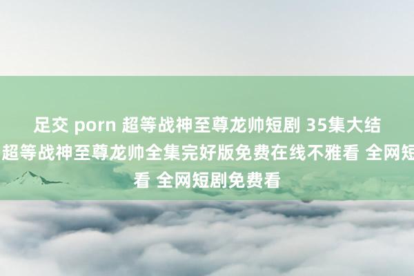 足交 porn 超等战神至尊龙帅短剧 35集大结局不雅看 超等战神至尊龙帅全集完好版免费在线不雅看 全网短剧免费看