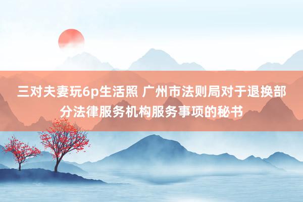 三对夫妻玩6p生活照 广州市法则局对于退换部分法律服务机构服务事项的秘书