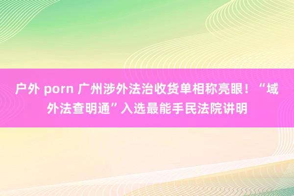 户外 porn 广州涉外法治收货单相称亮眼！“域外法查明通”入选最能手民法院讲明